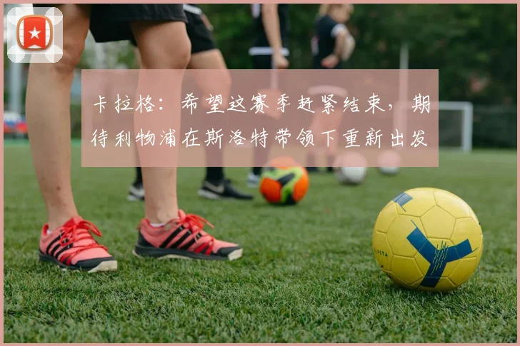 卡拉格：希望这赛季赶紧结束，期待利物浦在斯洛特带领下重新出发