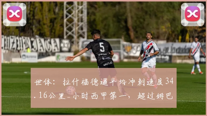 世体：拉什福德逼平均冲刺速度34.16公里_小时西甲第一，超过姆巴佩